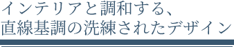 インテリアと調和する直線基調の洗練されたデザイン