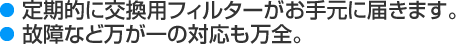 定期的に交換用フィルターがお手元に届きます。故障などの万が一の対応も万全。