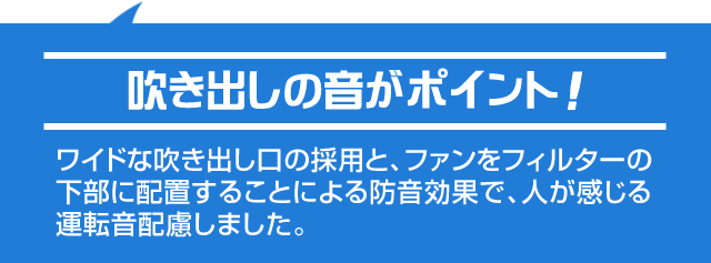 ワイドな吹き出し口の採用と、ファンをフィルターの下部に配置することによる防音効果で、人が感じる運転音配慮しました。