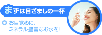 まずは目ざましの一杯～お目覚めにミネラル豊富なお水を！～