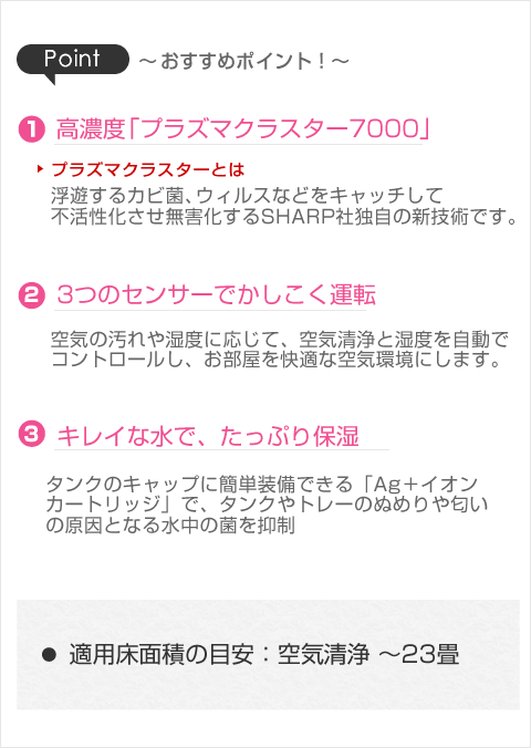 ・高濃度「プラズマクラスター7000」・3つのセンサーでかしこく運転(空気の汚れや湿度に応じて空気清浄と湿度を自動でコントロール)・きれいな水でたっぷり保湿」Ag+イオンカートリッジ